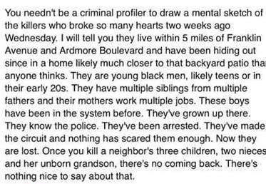 You needn’t be a criminal profiler to draw a mental sketch of the killers who broke so many hearts two weeks ago Wednesday. They are young black men, likely teens or in their early 20s. They have multiple siblings from multiple fathers and their mothers work multiple jobs. These boys have been in the system before. They've grown up there. They know the police. They've been arrested.'