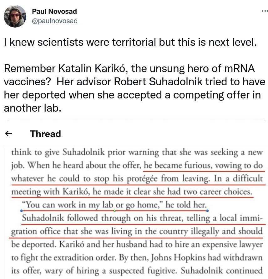 That’s when she made her first mistake as an academic. Karikó accepted a better-paid position at Johns Hopkins University but didn’t think to give Suhadolnik prior warning that she was seeking a new job. When he heard about the offer, he became furious, vowing to do whatever he could to stop his protégée from leaving. In a difficult meeting with Karikó, he made it clear she had two career choices. “You can work in my lab or go home,” he told her. Suhadolnik followed through on his threat, telling a local immigration office that she was living in the country illegally and should be deported. Karikó and her husband had to hire an expensive lawyer to fight the extradition order. By then, Johns Hopkins had withdrawn its offer, wary of hiring a suspected fugitive. Suhadolnik continued bad-mouthing Karikó, making it impossible for her to get a new position. 